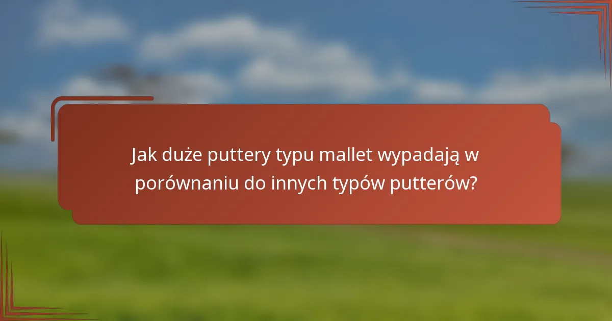 Jak duże puttery typu mallet wypadają w porównaniu do innych typów putterów?