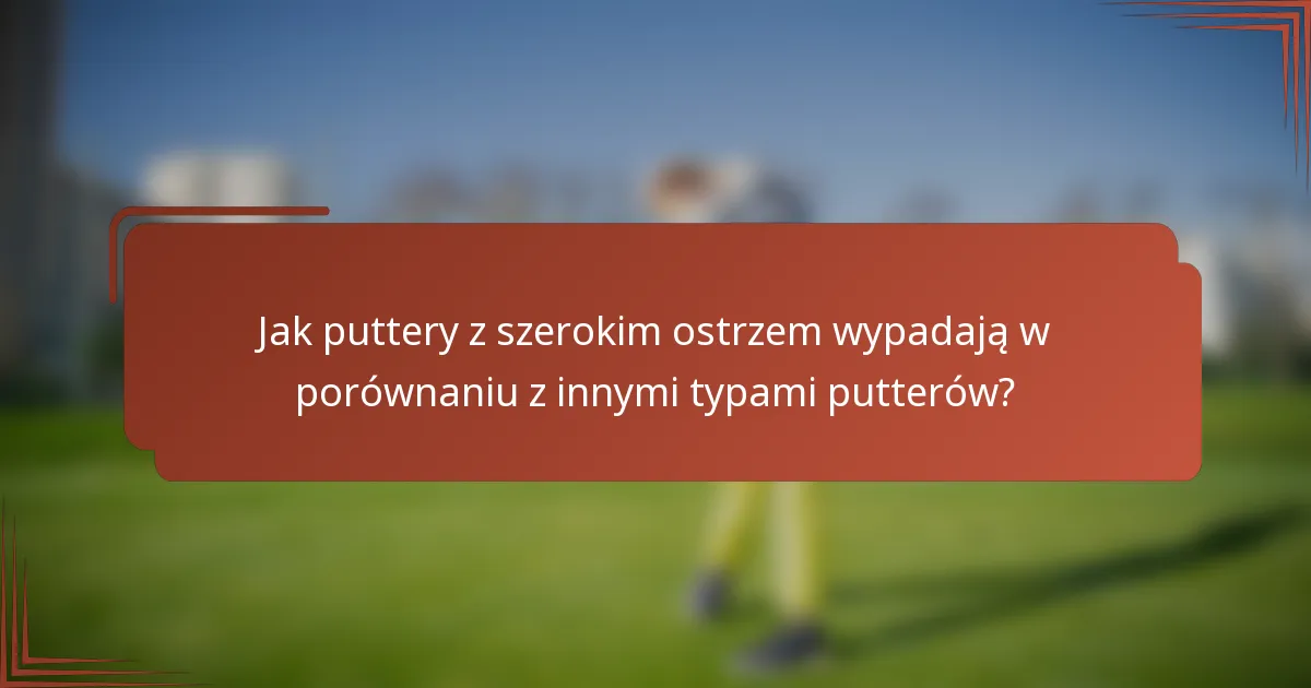 Jak puttery z szerokim ostrzem wypadają w porównaniu z innymi typami putterów?