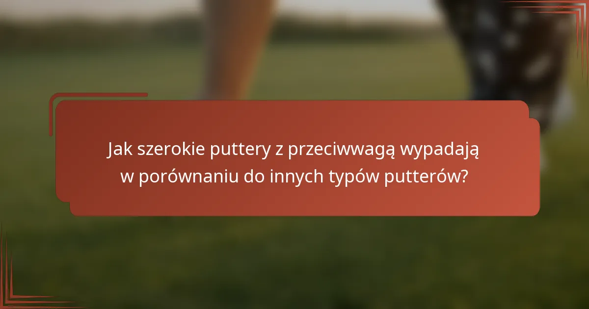 Jak szerokie puttery z przeciwwagą wypadają w porównaniu do innych typów putterów?