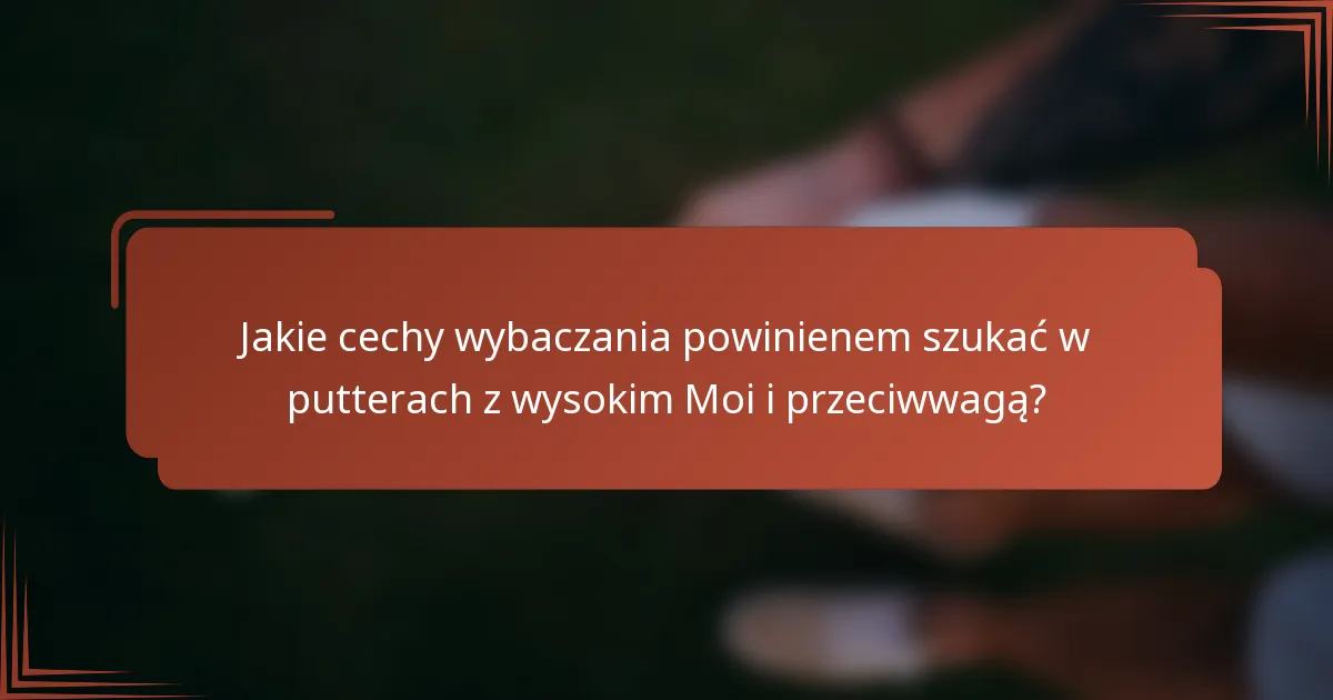 Jakie cechy wybaczania powinienem szukać w putterach z wysokim Moi i przeciwwagą?
