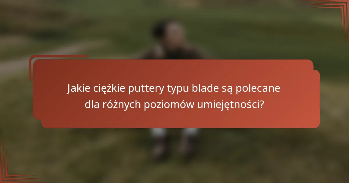Jakie ciężkie puttery typu blade są polecane dla różnych poziomów umiejętności?